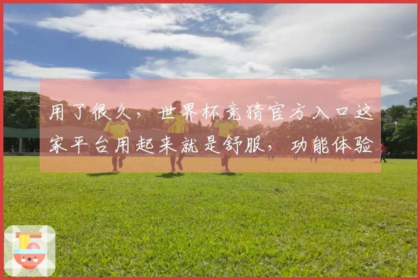 用了很久，世界杯竞猜官方入口这家平台用起来就是舒服，功能体验全面对比。