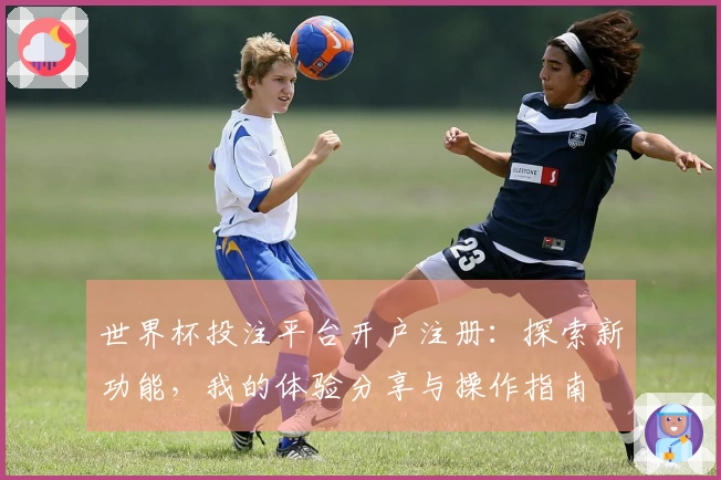 世界杯投注平台开户注册：探索新功能，我的体验分享与操作指南